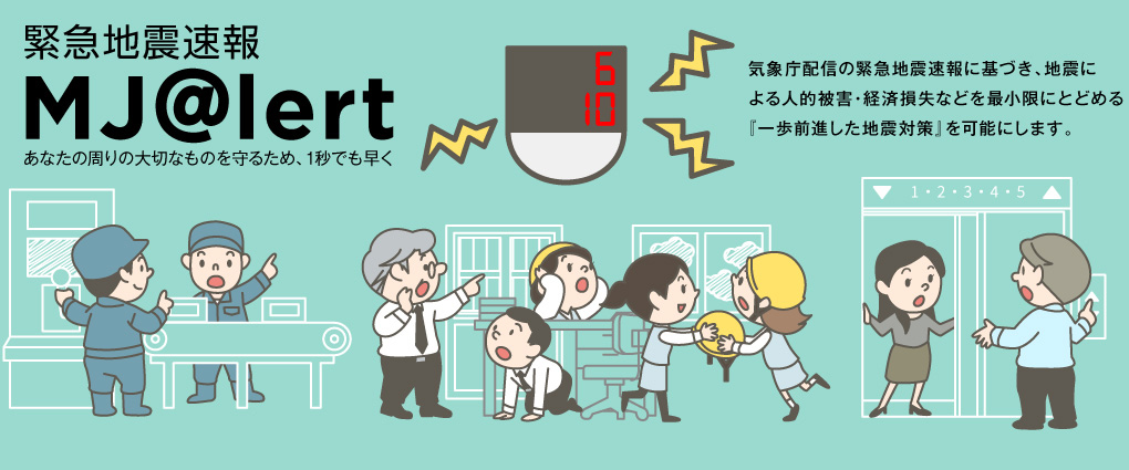 MJ@lert　気象庁配信の緊急地震速報に基づき、地震による人的被害・経済損失などを最小限にとどめる『一歩前進した地震対策』を可能にします。