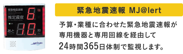 緊急地震速報 MJ@lert 予算・業種に合わせた緊急地震速報が専用機器と専用回線を経由して24時間365日体制で監視します。