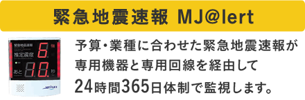 緊急地震速報 MJ@lert 予算・業種に合わせた緊急地震速報が専用機器と専用回線を経由して24時間365日体制で監視します。