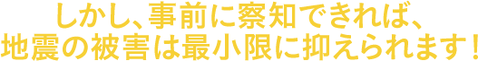 しかし、事前に察知できれば、地震の被害は最小限に抑えられます！