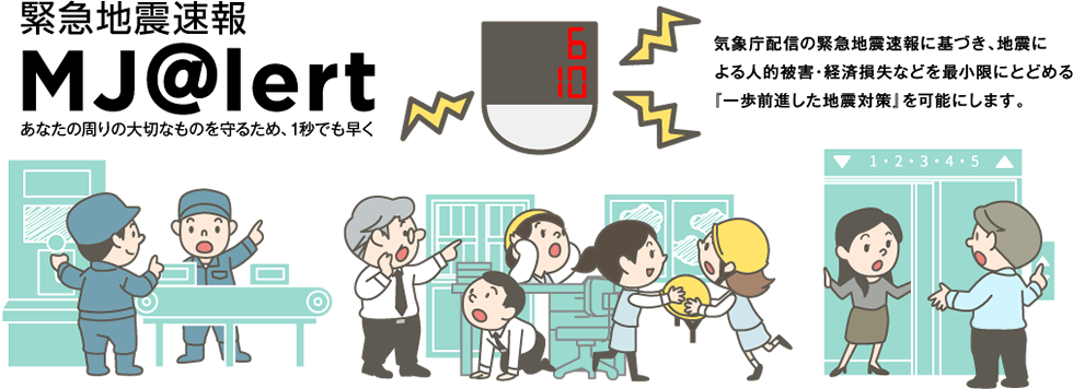 緊急地震速報 MJ@lert 気象庁配信の緊急地震速報に基づき、地震による人的被害・経済損失などを最小限にとどめる「一歩前進した地震対策」を可能にします。